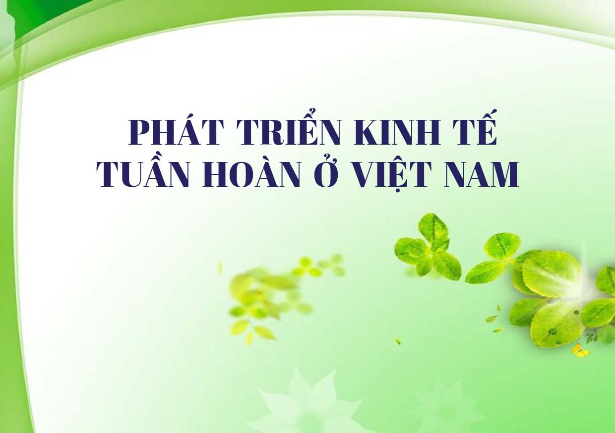 Phát triển kinh tế tuần hoàn ở Việt Nam - Xu thế tất yếu góp phần thúc đẩy cơ cấu lại nền kinh tế theo hướng hiện đại và phát triển bền vững